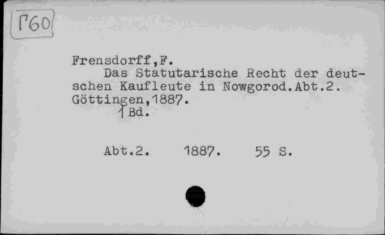 ﻿Frensdorff,F.
Das Statutarische Recht der deutschen Kaufleute in Nowgorod.Abt.2. Göttingen,1887.
<Bd.
Abt.2.	1887.	55 S.